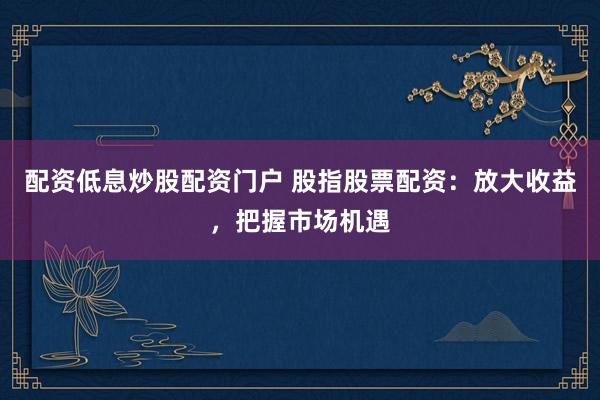 配资低息炒股配资门户 股指股票配资：放大收益，把握市场机遇