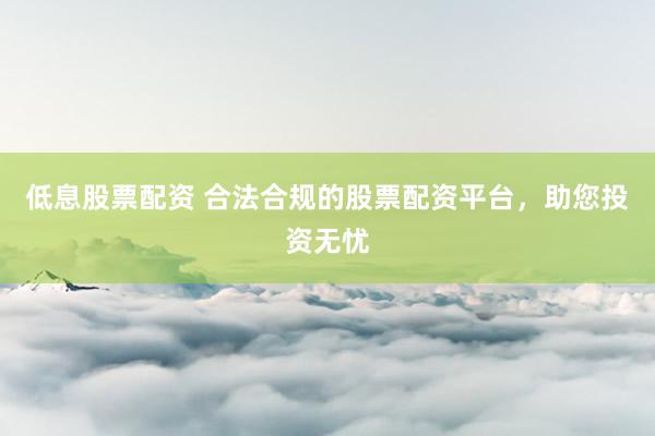 低息股票配资 合法合规的股票配资平台，助您投资无忧