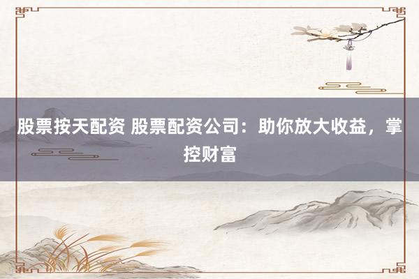 股票按天配资 股票配资公司：助你放大收益，掌控财富