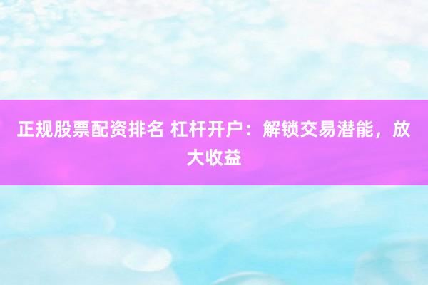 正规股票配资排名 杠杆开户：解锁交易潜能，放大收益