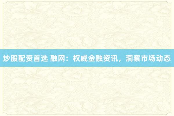 炒股配资首选 融网：权威金融资讯，洞察市场动态