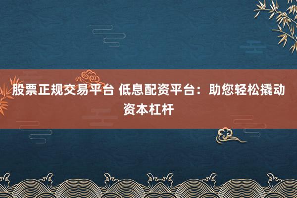 股票正规交易平台 低息配资平台：助您轻松撬动资本杠杆