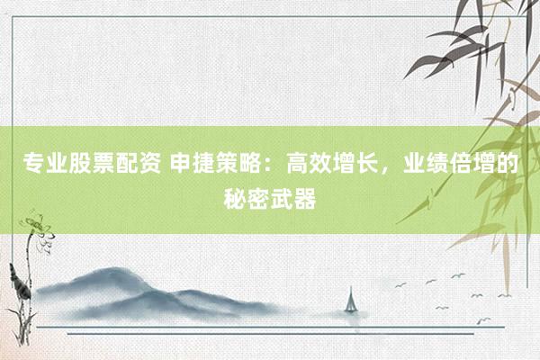 专业股票配资 申捷策略：高效增长，业绩倍增的秘密武器