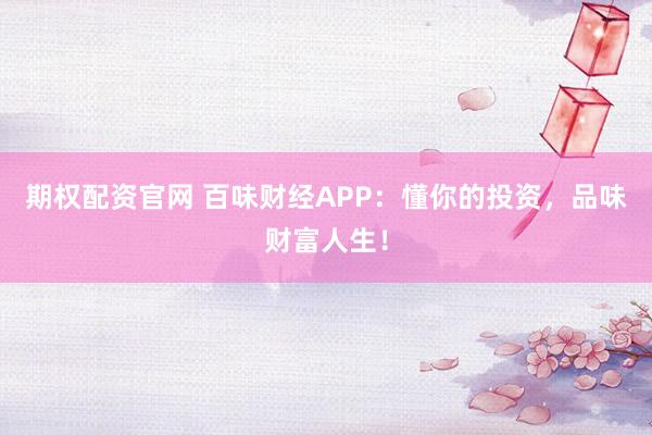 期权配资官网 百味财经APP:懂你的投资,品味财富人生!
