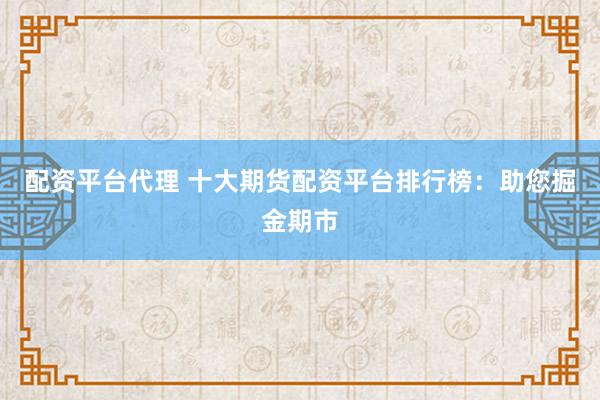 配资平台代理 十大期货配资平台排行榜:助您掘金期市