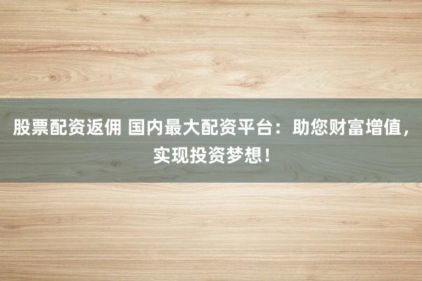股票配资返佣 国内最大配资平台：助您财富增值，实现投资梦想！