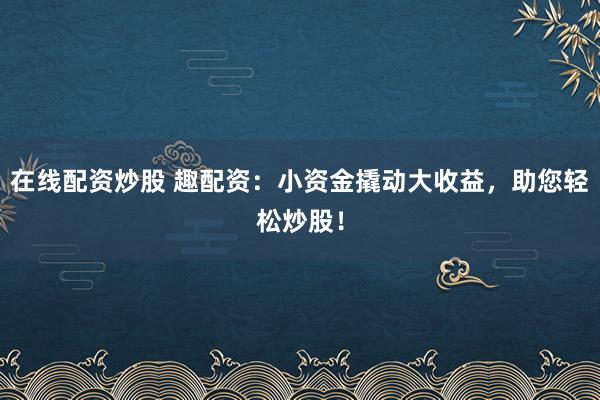 在线配资炒股 趣配资：小资金撬动大收益，助您轻松炒股！