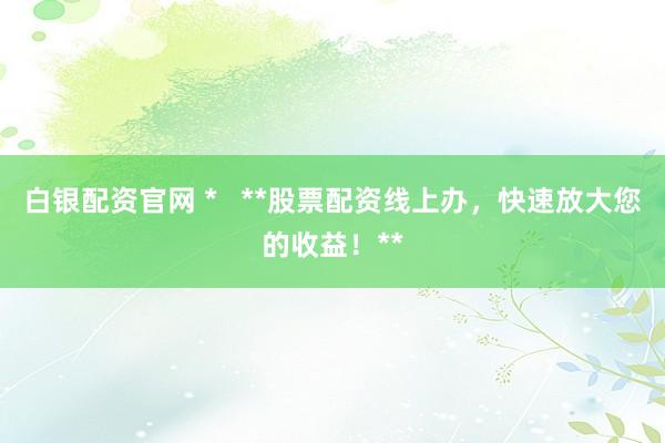 白银配资官网 *   **股票配资线上办，快速放大您的收益！**