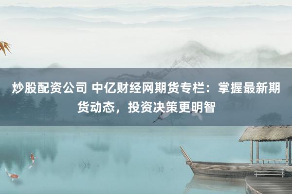 炒股配资公司 中亿财经网期货专栏：掌握最新期货动态，投资决策更明智