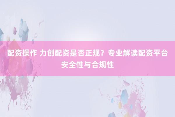 配资操作 力创配资是否正规?专业解读配资平台安全性与合规性