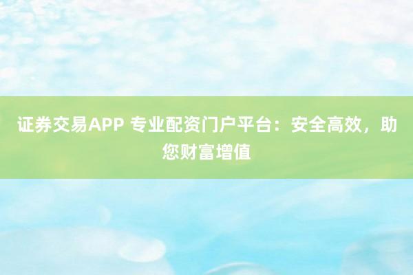证券交易APP 专业配资门户平台：安全高效，助您财富增值