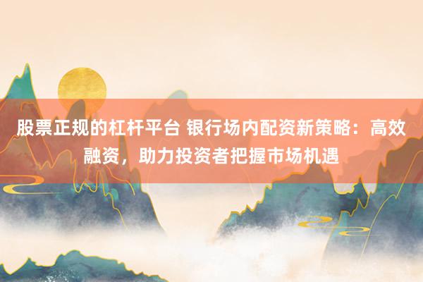 股票正规的杠杆平台 银行场内配资新策略：高效融资，助力投资者把握市场机遇