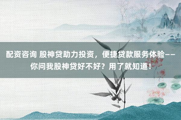 配资咨询 股神贷助力投资，便捷贷款服务体验——你问我股神贷好不好？用了就知道！