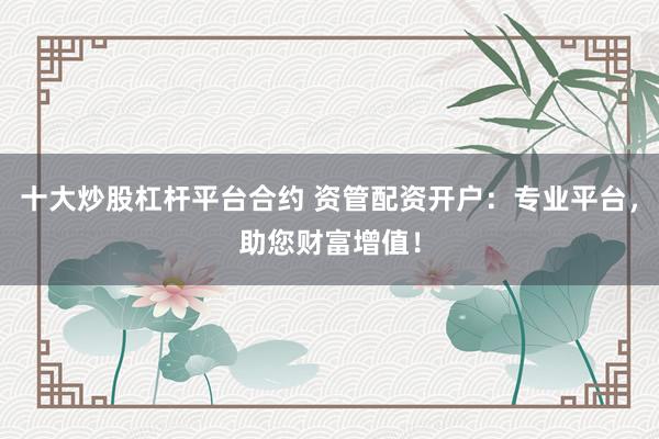 十大炒股杠杆平台合约 资管配资开户:专业平台,助您财富增值!