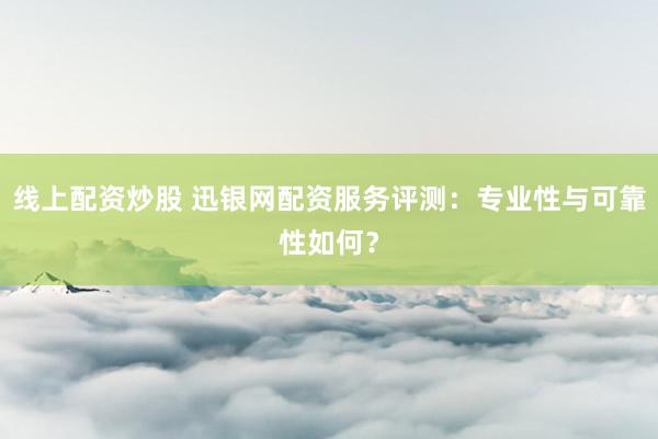 线上配资炒股 迅银网配资服务评测：专业性与可靠性如何？