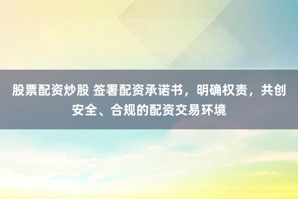 股票配资炒股 签署配资承诺书,明确权责,共创安全、合规的配资交易环境