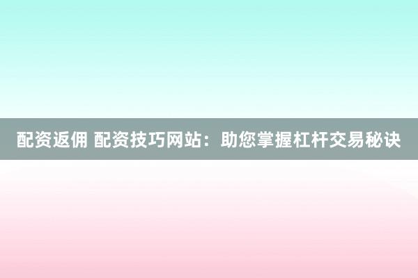 配资返佣 配资技巧网站：助您掌握杠杆交易秘诀