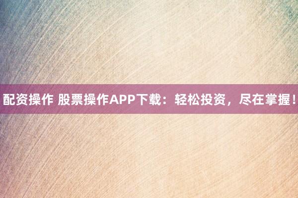 配资操作 股票操作APP下载:轻松投资,尽在掌握!