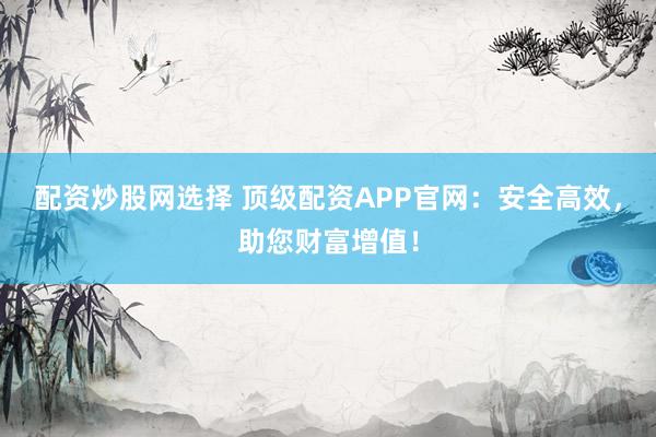 配资炒股网选择 顶级配资APP官网：安全高效，助您财富增值！