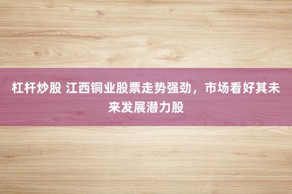 杠杆炒股 江西铜业股票走势强劲，市场看好其未来发展潜力股