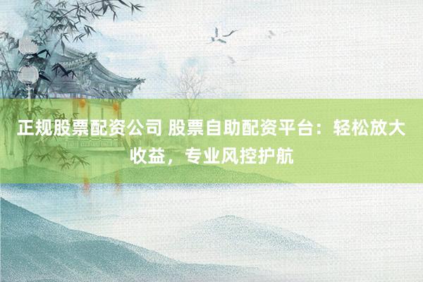 正规股票配资公司 股票自助配资平台：轻松放大收益，专业风控护航