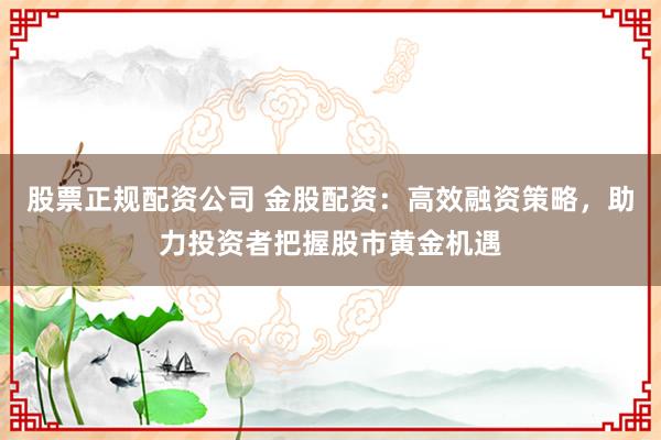 股票正规配资公司 金股配资：高效融资策略，助力投资者把握股市黄金机遇