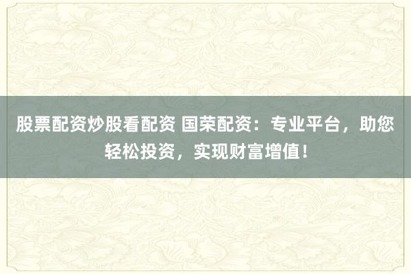 股票配资炒股看配资 国荣配资:专业平台,助您轻松投资,实现财富增值!