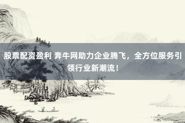 股票配资盈利 奔牛网助力企业腾飞，全方位服务引领行业新潮流！