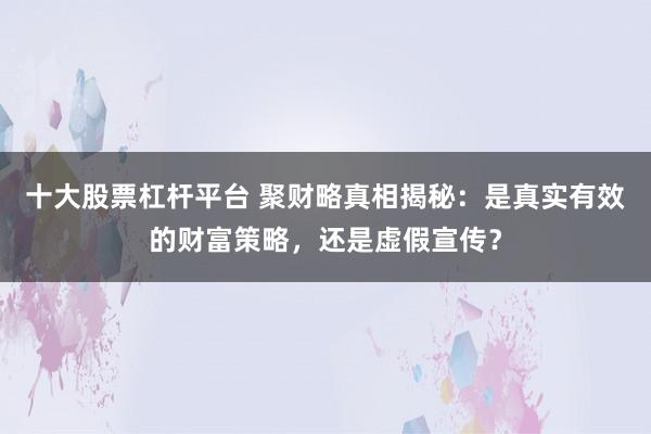 十大股票杠杆平台 聚财略真相揭秘：是真实有效的财富策略，还是虚假宣传？