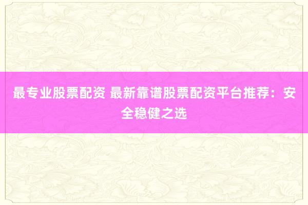 最专业股票配资 最新靠谱股票配资平台推荐：安全稳健之选