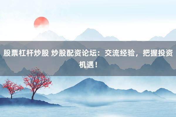 股票杠杆炒股 炒股配资论坛：交流经验，把握投资机遇！