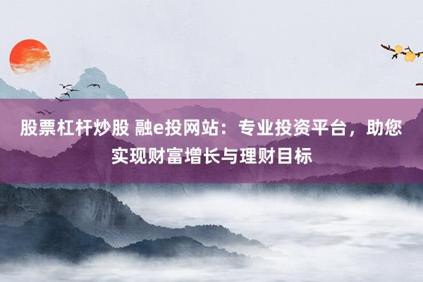 股票杠杆炒股 融e投网站：专业投资平台，助您实现财富增长与理财目标