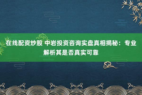在线配资炒股 中岩投资咨询实盘真相揭秘：专业解析其是否真实可靠