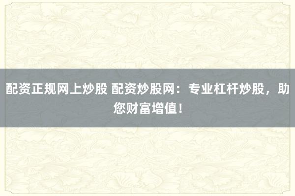 配资正规网上炒股 配资炒股网:专业杠杆炒股,助您财富增值!