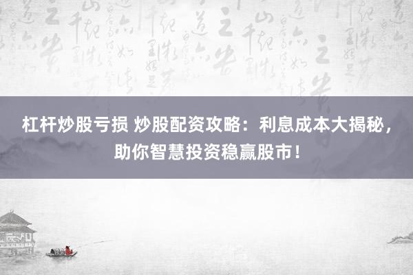 杠杆炒股亏损 炒股配资攻略：利息成本大揭秘，助你智慧投资稳赢股市！