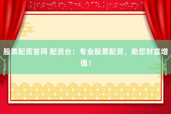 股票配资官网 配资台：专业股票配资，助您财富增值！