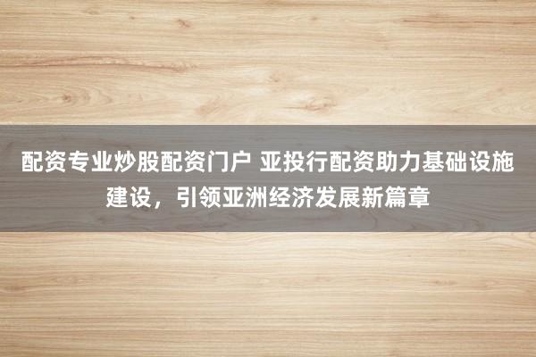 配资专业炒股配资门户 亚投行配资助力基础设施建设,引领亚洲经济发展新篇章
