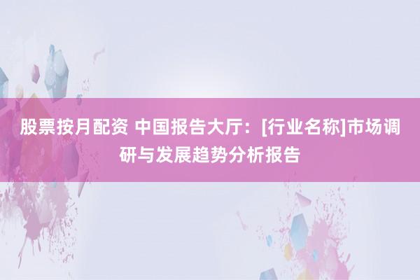 股票按月配资 中国报告大厅：[行业名称]市场调研与发展趋势分析报告