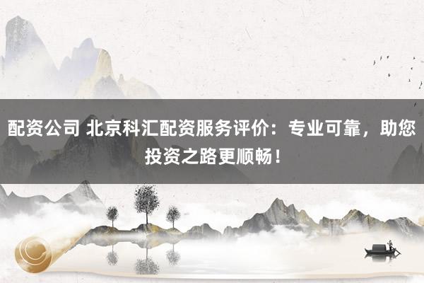 配资公司 北京科汇配资服务评价:专业可靠,助您投资之路更顺畅!