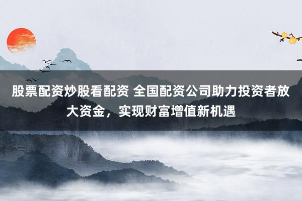 股票配资炒股看配资 全国配资公司助力投资者放大资金，实现财富增值新机遇
