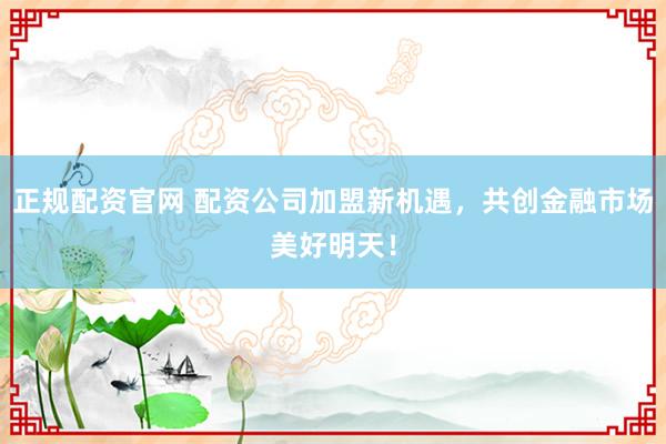 正规配资官网 配资公司加盟新机遇,共创金融市场美好明天!