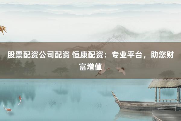 股票配资公司配资 恒康配资:专业平台,助您财富增值