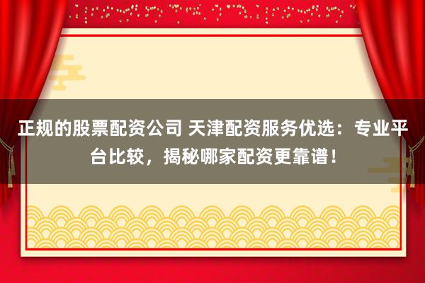 正规的股票配资公司 天津配资服务优选:专业平台比较,揭秘哪家配资更靠谱!