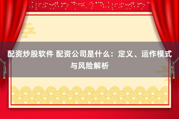 配资炒股软件 配资公司是什么：定义、运作模式与风险解析