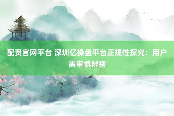 配资官网平台 深圳亿操盘平台正规性探究：用户需审慎辨别