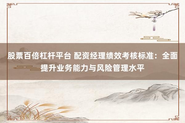 股票百倍杠杆平台 配资经理绩效考核标准：全面提升业务能力与风险管理水平