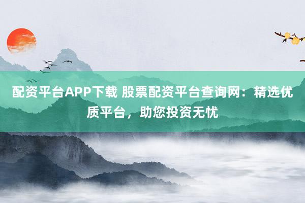 配资平台APP下载 股票配资平台查询网：精选优质平台，助您投资无忧