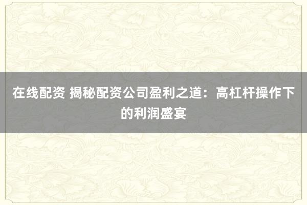 在线配资 揭秘配资公司盈利之道：高杠杆操作下的利润盛宴