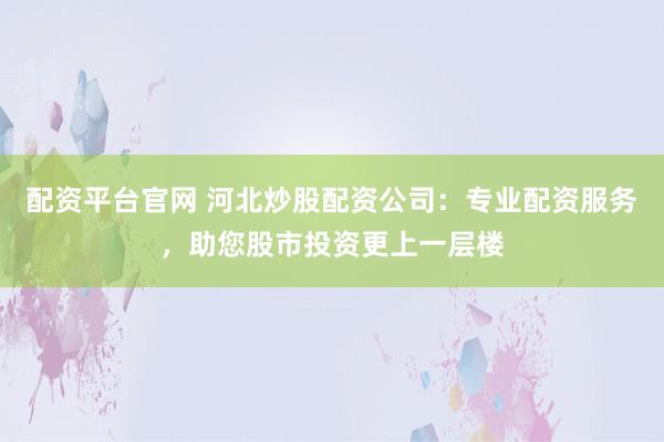 配资平台官网 河北炒股配资公司：专业配资服务，助您股市投资更上一层楼