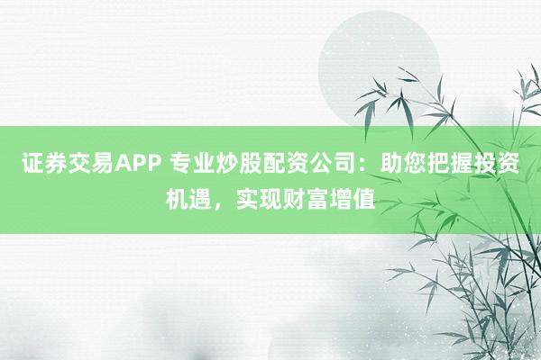 证券交易APP 专业炒股配资公司：助您把握投资机遇，实现财富增值